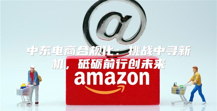 中东电商合规化：挑战中寻新机，砥砺前行创未来