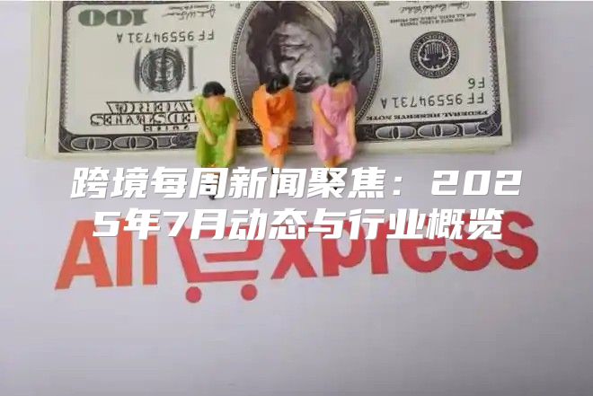 跨境每周新闻聚焦：2025年7月动态与行业概览