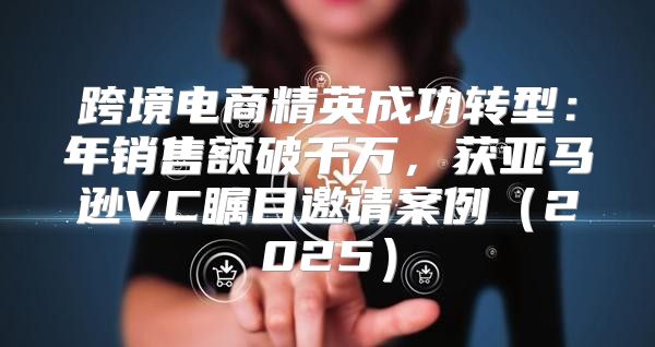 跨境电商精英成功转型：年销售额破千万，获亚马逊VC瞩目邀请案例2025