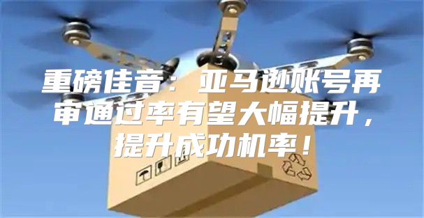 重磅佳音：亚马逊账号再审通过率有望大幅提升，提升成功机率！