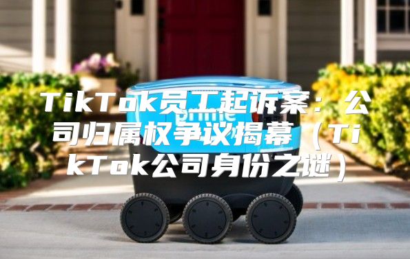 TikTok员工起诉案：公司归属权争议揭幕TikTok公司身份之谜