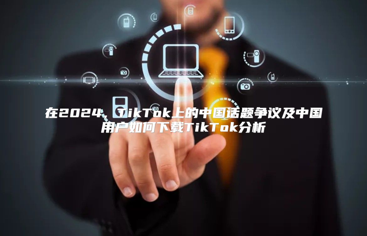 在2025，TikTok上的中国话题争议及中国用户如何下载TikTok分析