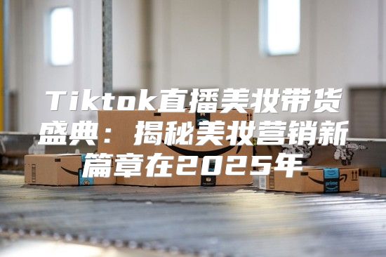 Tiktok直播美妆带货盛典：揭秘美妆营销新篇章在2025年
