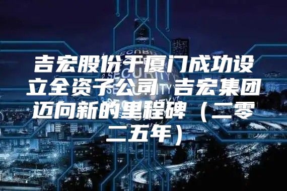 吉宏股份于厦门成功设立全资子公司 吉宏集团迈向新的里程碑二零二五年