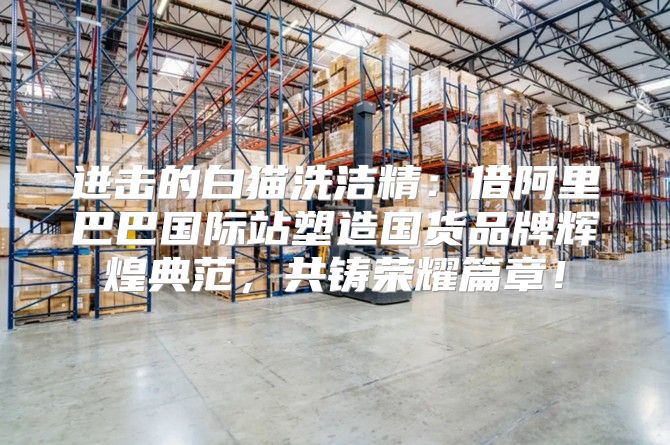 进击的白猫洗洁精：借阿里巴巴国际站塑造国货品牌辉煌典范，共铸荣耀篇章！