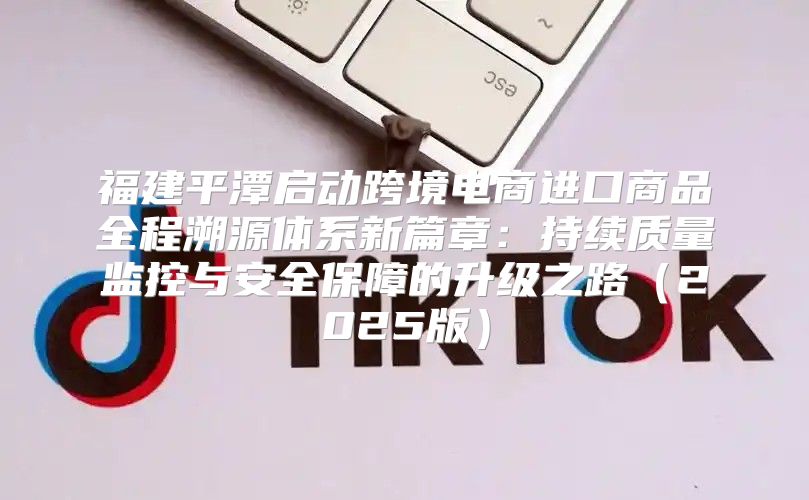 福建平潭启动跨境电商进口商品全程溯源体系新篇章：持续质量监控与安全保障的升级之路2025版