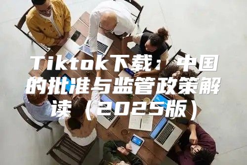 Tiktok下载：中国的批准与监管政策解读2025版
