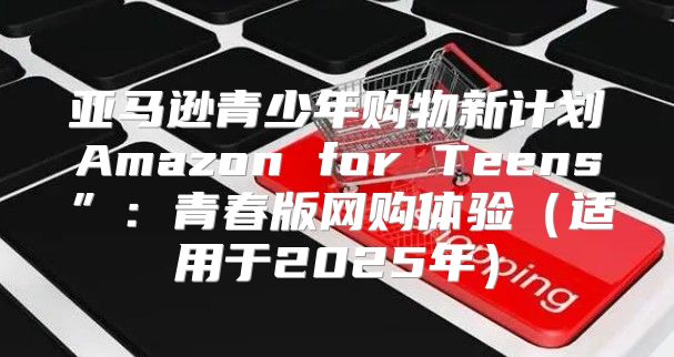亚马逊青少年购物新计划Amazon for Teens”：青春版网购体验适用于2025年