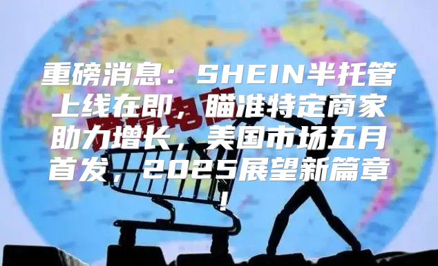 重磅消息：SHEIN半托管上线在即，瞄准特定商家助力增长，美国市场五月首发，2025展望新篇章！