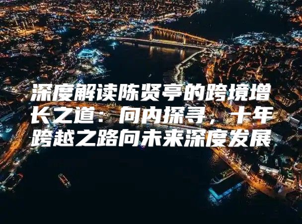深度解读陈贤亭的跨境增长之道：向内探寻，十年跨越之路向未来深度发展
