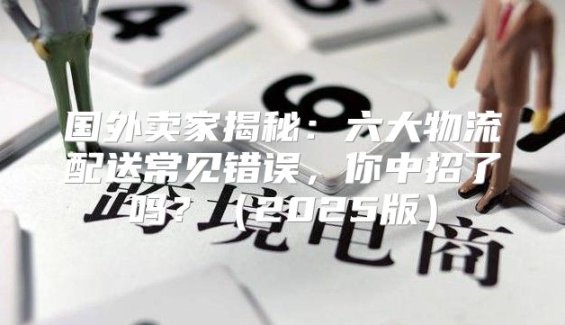 国外卖家揭秘：六大物流配送常见错误，你中招了吗？2025版