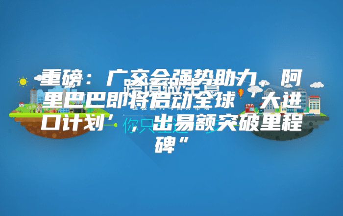 重磅：广交会强势助力，阿里巴巴即将启动全球‘大进口计划’，出易额突破里程碑”