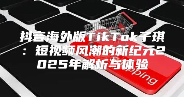 抖音海外版TikTok子琪：短视频风潮的新纪元2025年解析与体验