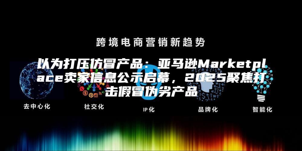 以为打压仿冒产品：亚马逊Marketplace卖家信息公示启幕，2025聚焦打击假冒伪劣产品