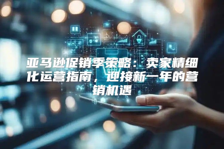 亚马逊促销季策略：卖家精细化运营指南，迎接新一年的营销机遇