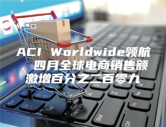 ACI Worldwide领航，四月全球电商销售额激增百分之二百零九