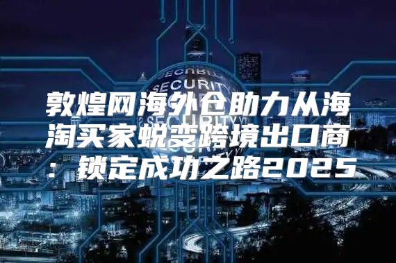 敦煌网海外仓助力从海淘买家蜕变跨境出口商：锁定成功之路2025