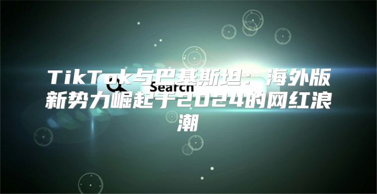 TikTok与巴基斯坦：海外版新势力崛起于2025的网红浪潮