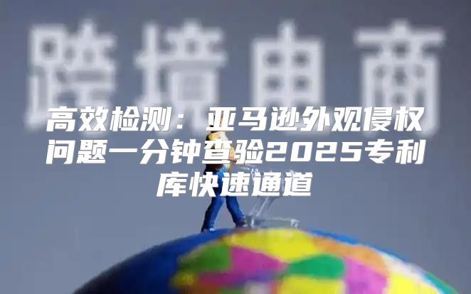 高效检测：亚马逊外观侵权问题一分钟查验2025专利库快速通道