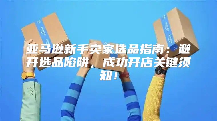 亚马逊新手卖家选品指南：避开选品陷阱，成功开店关键须知！