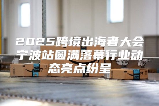 2025跨境出海者大会宁波站圆满落幕行业动态亮点纷呈