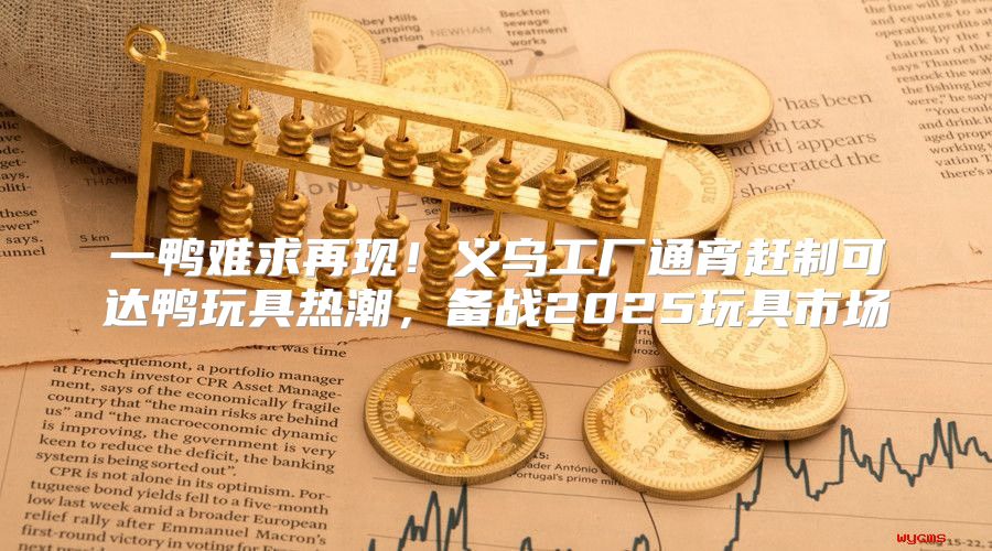 一鸭难求再现！义乌工厂通宵赶制可达鸭玩具热潮，备战2025玩具市场