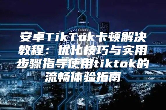 安卓TikTok卡顿解决教程：优化技巧与实用步骤指导使用tiktok的流畅体验指南
