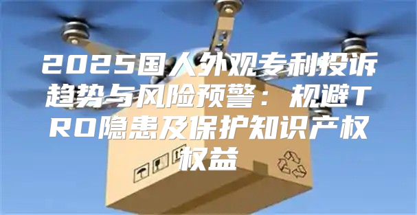 2025国人外观专利投诉趋势与风险预警：规避TRO隐患及保护知识产权权益