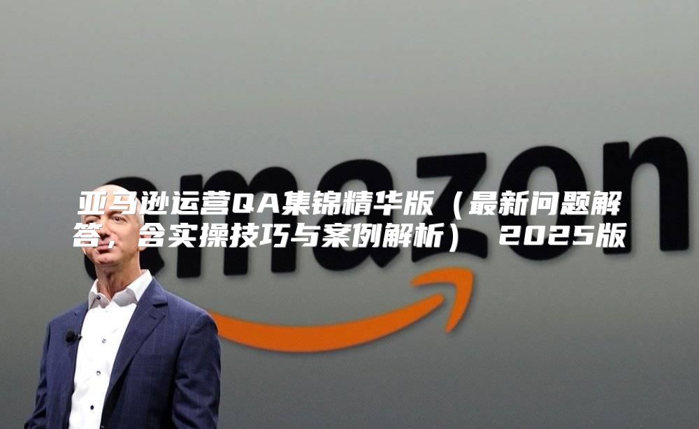 亚马逊运营QA集锦精华版最新问题解答，含实操技巧与案例解析 2025版