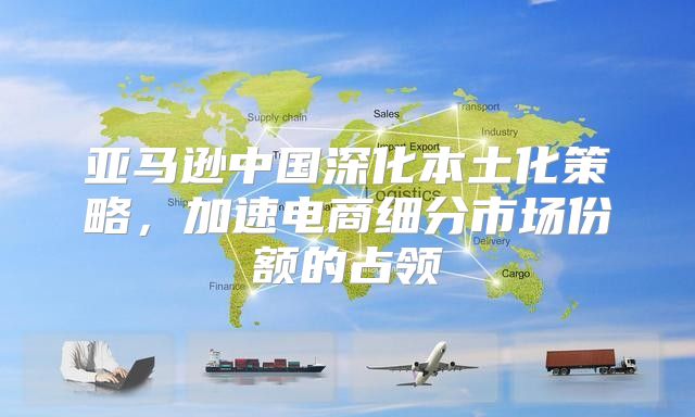 亚马逊中国深化本土化策略，加速电商细分市场份额的占领