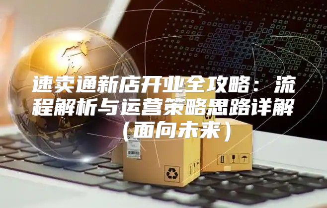 速卖通新店开业全攻略：流程解析与运营策略思路详解面向未来