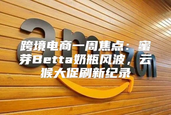 跨境电商一周焦点：蜜芽Betta奶瓶风波，云猴大促刷新纪录