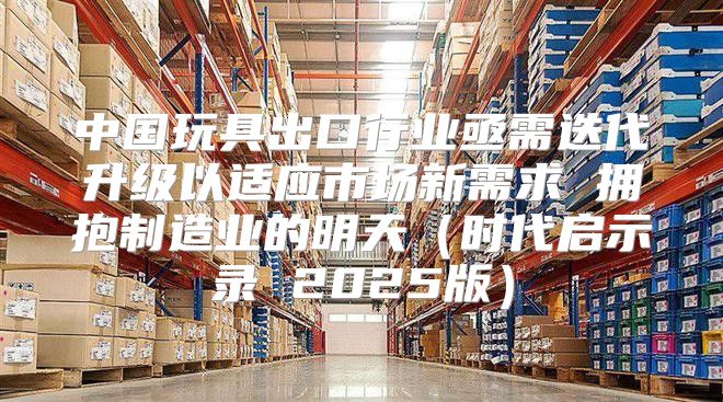 中国玩具出口行业亟需迭代升级以适应市场新需求 拥抱制造业的明天时代启示录 2025版