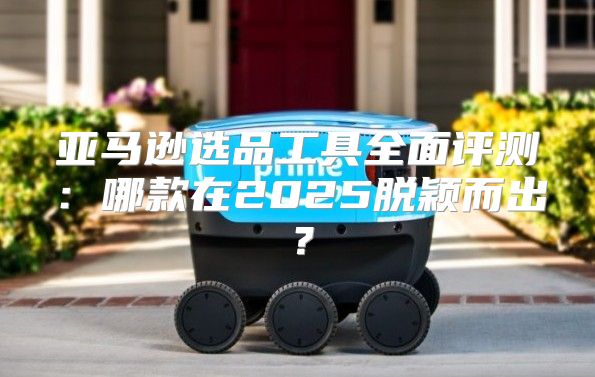 亚马逊选品工具全面评测：哪款在2025脱颖而出？