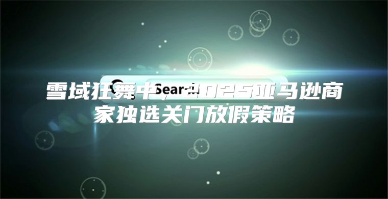 雪域狂舞中，2025亚马逊商家独选关门放假策略