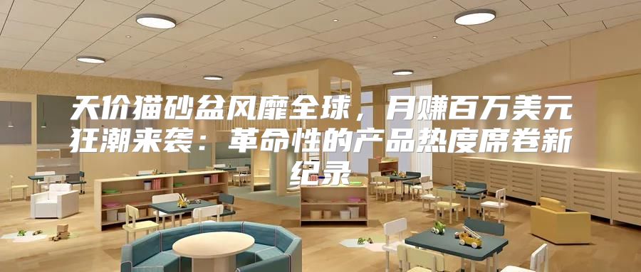 天价猫砂盆风靡全球，月赚百万美元狂潮来袭：革命性的产品热度席卷新纪录