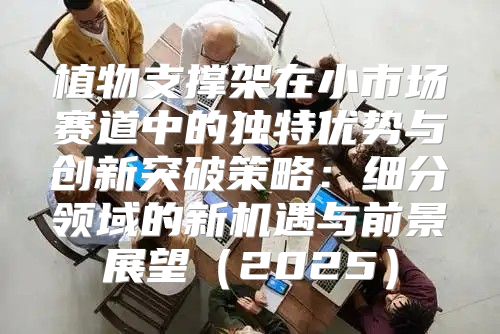 植物支撑架在小市场赛道中的独特优势与创新突破策略：细分领域的新机遇与前景展望2025