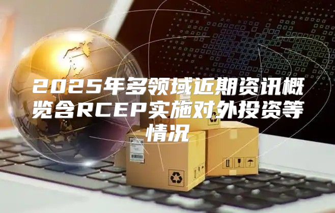 2025年多领域近期资讯概览含RCEP实施对外投资等情况