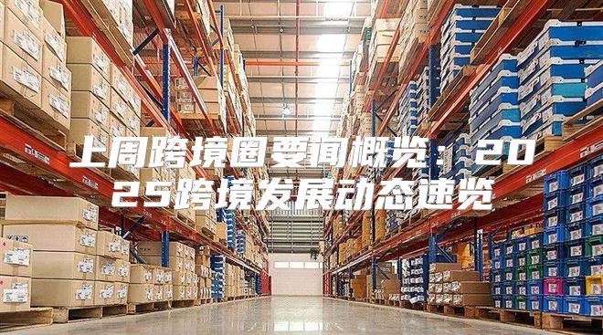 上周跨境圈要闻概览：2025跨境发展动态速览
