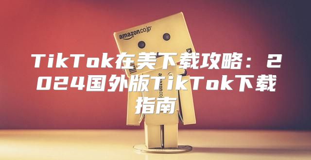 TikTok在美下载攻略：2025国外版TikTok下载指南