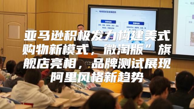 亚马逊积极发力构建美式购物新模式，微淘版”旗舰店亮相，品牌测试展现阿里风格新趋势