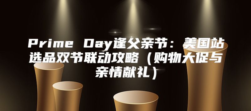 Prime Day逢父亲节：美国站选品双节联动攻略购物大促与亲情献礼