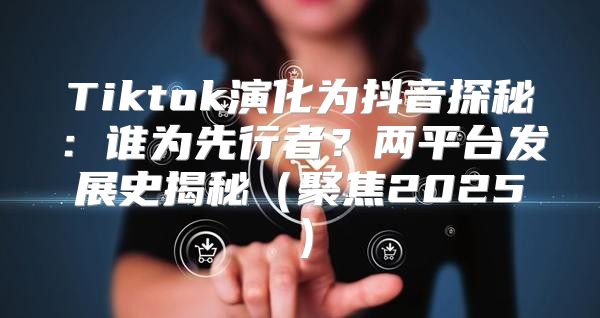 Tiktok演化为抖音探秘：谁为先行者？两平台发展史揭秘聚焦2025