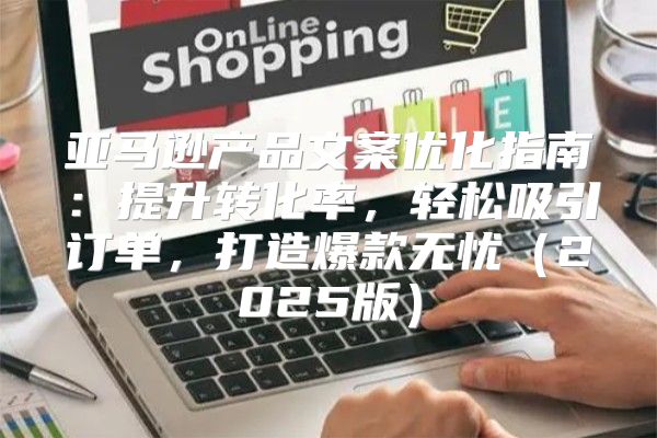亚马逊产品文案优化指南：提升转化率，轻松吸引订单，打造爆款无忧2025版