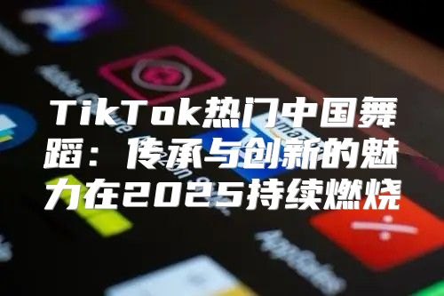 TikTok热门中国舞蹈：传承与创新的魅力在2025持续燃烧