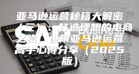 亚马逊运营秘籍大解密三：打造理想的电商之路，进阶亚马逊运营高手心得分享2025版