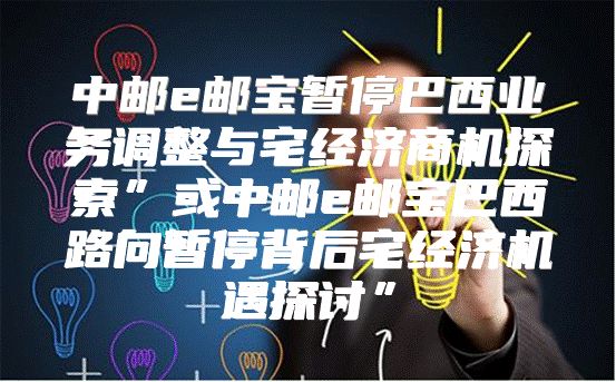 中邮e邮宝暂停巴西业务调整与宅经济商机探索”或中邮e邮宝巴西路向暂停背后宅经济机遇探讨”