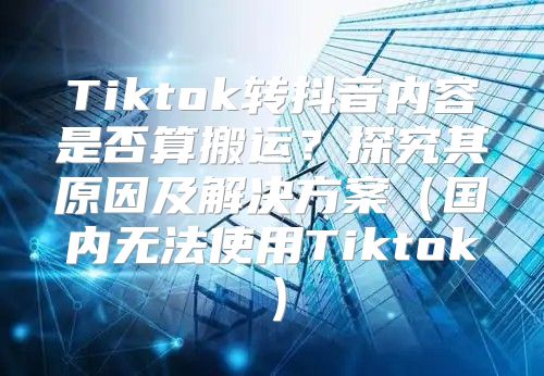Tiktok转抖音内容是否算搬运？探究其原因及解决方案国内无法使用Tiktok