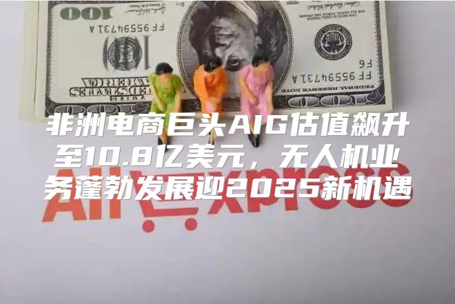 非洲电商巨头AIG估值飙升至10.8亿美元，无人机业务蓬勃发展迎2025新机遇