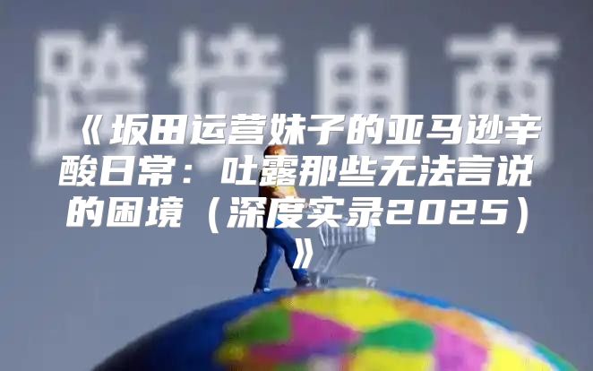 坂田运营妹子的亚马逊辛酸日常：吐露那些无法言说的困境深度实录2025